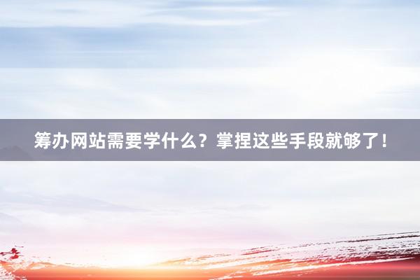 筹办网站需要学什么？掌捏这些手段就够了！