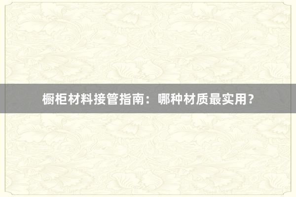 橱柜材料接管指南：哪种材质最实用？